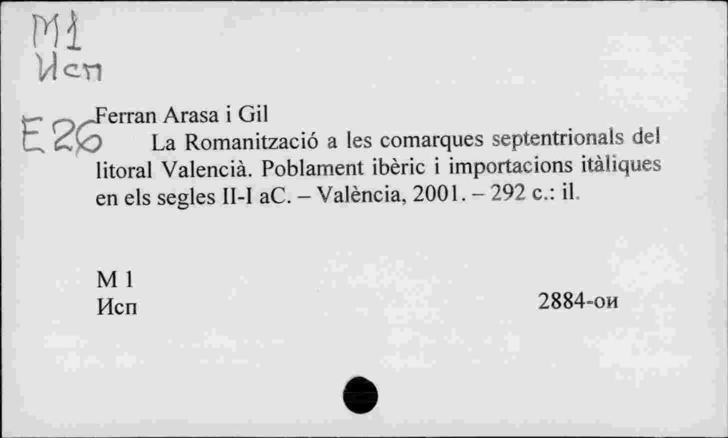 ﻿Ml
VI en
.Ferran Arasa і Gil
La Romanitzaciô a les comarques septentrionals del litoral Valencià. Poblament ibèric і importacions itàliques en els segles II-I aC. — València, 2001. - 292 c.: il
M 1
Исп
2884-ои